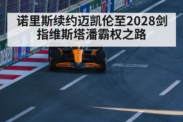 诺里斯续约迈凯伦至2028剑指维斯塔潘霸权之路